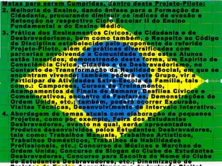 Metas para serem Cumpridas, dentro deste Projeto-Piloto:
2. Melhoria do Ensino, dando ênfase para a Formação da
   Cidadania, procurando diminuir os índices de evasão e
   Retenção no respectivo Ciclo Escolar II do Ensino
   Fundamental e do Ensino Médio.
3. Prática dos Ensinamentos Cívicos, de Cidadania e de
   Desbravadorismo, bem como também, o Respeito ao Código
   de Disciplina estabelecido pelo proponente do referido
   Projeto-Piloto, além de práticas diversificadas com
   parcerias envolvendo a Comunidade onde estes Alunos
   estão Inseridos, demonstrando desta forma, um Espírito de
   Consciência Cívica, Cidadão e de Desbravadorismo, no
   Contexto de Transformação da Realidade Social, em que se
   encontram vivendo; também poderá este Grupo, vir a
   Participar de Atividades Extra-Escola da Família, tais
   como.: Camporees, Cursos de Treinamento,
   Acampamentos de Finais de Semana, Desfiles Cívicos e
   Comemorativos, encontro de Fanfarras, Demonstrações de
   Ordem Unida, etc.; também, poderá ocorrer Excursão,
   Visitas Técnicas, Desenvolvimento de Intervalo Interativo.
4. Abordagem de temas atuais com elaboração de pequenos
   Projetos, como por exemplo, Feira dos Estudantes
   Desbravadores, evento na qual, serão apresentados
   Produtos desenvolvidos pelos Estudantes Desbravadores,
   tais como: Trabalhos Manuais, Trabalhos Artísticos,
   Trabalhos Domésticos, Trabalhos de Habilidades
   Profissionais, etc.; Concurso de Músicas e Marchas de
   Ordem Unida, Concurso de Slogan do Clube de Estudantes
   Desbravadores, Concurso para Escolha do Nome do Clube
   de Estudantes Desbravadores, etc.; Dinamização de
 