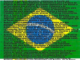 •   Aumentar o uso dos Laboratórios existentes na Escola, em
    especial, o SAI – Sala Ambiente de Informática, para a Prática de
    Projetos de Inclusão Digital, procurando desenvolver nos Alunos o
    aprimoramento das práticas do Civismo, Cidadania e do
    Desbravadorismo, através de Pesquisas e Experimentações, para
    que, desta forma, sejam os protagonistas na obtenção de
    Informações para ampliação dos seus Direitos e Deveres como
    Cidadãos, num Contexto Social, através de Práticas Comunitárias.
•   Aliar a Teoria à Prática , com o uso dos Diversos Materiais
    disponíveis na Escola, para que, com isso, possa ser construído ou
    adquirido, conhecimentos de Práticas de ensino-aprendizagem, que
    se façam necessários durante o Ano Letivo.
•   Reduzir DRASTICAMENTE, a quantidade de Alunos que Não
    possuem Conhecimento prévio sobre Práticas de Civismo,
    Cidadania e Desbravadorismo, gerando desta forma, através deste
    Projeto-Piloto, o Interesse da Busca de Conhecimentos e
    Informações referentes a estes Assuntos; fomentando, com isso, a
    utilização Efetiva no exercício dos seus Direitos, Deveres e de sua
    Condição Social, no âmbito de sua Comunidade Local.
•   Aumentar o número de Alunos Autônomos na escolha das Práticas
    Cívicas, Cidadãs e de Desbravadorismo, promovendo desta forma,
    um maior Comprometimento Social, para com a Comunidade Local,
    onde estes Alunos estejam Convivendo Diariamente.
•   Envolver TODOS os Alunos da Comunidade Escolar, e da
    Comunidade Local, dentro dos seus respectivos Contextos
    Sociais, nas mais Diversas Atividades e Situações de ensino-
    aprendizagem, nos Conceitos de Civismo, Cidadania e
    Desbravadorismo.
•   Proporcionar aos Alunos Universitários, que são Voluntários do Programa
    “Escola da Família”, oportunidades de Aplicar Conceitos Teóricos e
    Práticos, no Ensino de Modelos Interativos, Instrutivos e Recreativos,
    voltados para as Questões do Civismo, da Cidadania Efetiva e do
    Desbravadorismo, protagonizando desta forma, a aquisição de
    Conhecimentos Educacionais, auxiliando com isso, a sua Prática da
 