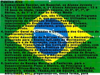 Público Alvo
2. Comunidade Escolar, em Especial, os Alunos Juvenis –
   10 à 12 Anos de Idade, e, os Alunos Adolescentes – 13 à
   15 Anos de Idade, respectivamente, da 5ª, 6ª, 7ª, 8ª
   Séries, e, do 1º e 2º Ano do Ensino Médio
3. Alunos Universitários que, são Voluntários do Programa
   “Escola da Família”, e, que possam ser Utilizados como
   Instrutores de Conteúdo Didático-Pedagógico,
   relacionados ao Ensino dos Conceitos de Civismo,
   Cidadania e Desbravadorismo, propostos por este
   Projeto-Piloto.
4. Instrutor Geral de Classes e Conteúdos dos Conceitos de
   Desbravadorismo.
5. Instrutor Associado de Práticas Físicas e Recreativas,
   preparado para o Ensino Aplicado de Movimentos
   Corporais e de Recreação, para Contextualização de
   Temáticas Transversais dos Conteúdos ministrados, com
   relação aos Conceitos e Práticas do Civismo, Cidadania
   e, principalmente do Desbravadorismo, utilizando-se
   para isso, de Jogos e Dinâmicas Recreativas de Grupo,
   motivando esses Juvenis e Adolescentes, a continuarem
   prosseguindo no Ensino-Aprendizado, construído, desde
   o Início deste Projeto-Piloto.
6. Instrutor de Bandas Marciais e Fanfarras, para o
   Desenvolvimento Pleno e Efetivo, de Princípios e
   Valores Éticos-Morais, tais como.: DISCIPLINA, UNIÃO,
   RESPEITO, ORDEM, TRABALHO EM EQUIPE, ATENÇÃO,
   AGILIDADE, etc.; preparando-os, desta forma, para
 