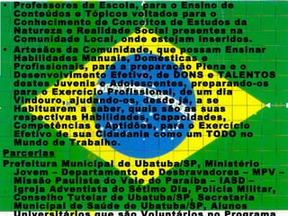 • Professores da Escola, para o Ensino de
  Conteúdos e Tópicos voltados para o
  Conhecimento de Conceitos de Estudos da
  Natureza e Realidade Social presentes na
  Comunidade Local, onde estejam Inseridos.
• Artesãos da Comunidade, que possam Ensinar
  Habilidades Manuais, Domésticas e
  Profissionais, para a preparação Plena e o
  Desenvolvimento Efetivo, de DONS e TALENTOS
  destes Juvenis e Adolescentes, preparando-os
  para o Exercício Profissional, de um dia
  Vindouro, ajudando-os, desde já, a se
  Habituarem a saber, quais são as suas
  respectivas Habilidades, Capacidades,
  Competências e Aptidões, para o Exercício
  Efetivo de sua Cidadania como um TODO no
  Mundo de Trabalho.
Parcerias
Prefeitura Municipal de Ubatuba/SP, Ministério
  Jovem – Departamento de Desbravadores – MPV –
  Missão Paulista do Vale do Paraíba – IASD –
  Igreja Adventista do Sétimo Dia, Polícia Militar,
  Conselho Tutelar de Ubatuba/SP, Secretaria
  Municipal de Saúde de Ubatuba/SP, Alunos
 
