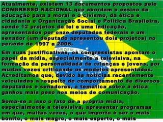 Atualmente, existem 13 documentos propostos pelo
CONGRESSO NACIONAL que abordam o ensino da
educação para a moral e o civismo, da ética e
cidadania e Organização Social e Política Brasileira,
sendo 12 projetos de lei e uma indicação,
apresentados por onze deputados federais e um
senador (um deputado apresentou dois projetos) no
período de 1997 a 2006.
Em suas justificativas, os congressistas apontam o
papel da mídia, especialmente a televisiva, na
formação da personalidade de crianças e jovens, por
muitas vezes criticando os modelos apresentados.
Acreditamos que, devido às notícias recentemente
veiculadas a respeito do comportamento de diversos
deputados e senadores, a temática sobre a ética
ganhou mais peso nos meios de comunicação.
Soma-se a isso o fato de a própria mídia,
especialmente a televisiva, apresentar programas
em que, muitas vezes, o que importa é ser o mais
bonito, o mais magro, o mais esperto, o mais
 
