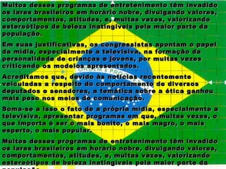 Muitos desses programas de entretenimento têm invadido
os lares brasileiros em horário nobre, divulgando valores,
comportamentos, atitudes, e, muitas vezes, valorizando
estereótipos de beleza inatingíveis pela maior parte da
população.
Em suas justificativas, os congressistas apontam o papel
da mídia, especialmente a televisiva, na formação da
personalidade de crianças e jovens, por muitas vezes
criticando os modelos apresentados.
Acreditamos que, devido às notícias recentemente
veiculadas a respeito do comportamento de diversos
deputados e senadores, a temática sobre a ética ganhou
mais peso nos meios de comunicação.
Soma-se a isso o fato de a própria mídia, especialmente a
televisiva, apresentar programas em que, muitas vezes, o
que importa é ser o mais bonito, o mais magro, o mais
esperto, o mais popular.
Muitos desses programas de entretenimento têm invadido
os lares brasileiros em horário nobre, divulgando valores,
comportamentos, atitudes, e, muitas vezes, valorizando
estereótipos de beleza inatingíveis pela maior parte da
 