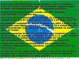 A televisão tem forte papel nesse contexto, pois se configura
como um veículo de enorme alcance, atingindo, segundo dados
do IBGE, aproximadamente 98% da população brasileira.
É um grande instrumento de coesão nacional, gratuito,
praticamente 24 horas por dia.
Para reforçar as estatísticas, o Instituto da Cidadania revelou
recentemente que 91 % dos jovens, entre 15 e 24 anos, vêem TV.
Em pesquisa realizada na Região Sudeste, em 2001 e 2002, com
949 jovens com idades entre 11 e 17 anos, a TV é citada por 98%
dos respondentes como uma das mídias que utilizam na maior
parte do tempo.
Segundo pesquisa do Unicef, os adolescentes brasileiros - mais
de 20 milhões de meninos e meninas entre 12 e 17 anos - passam
diariamente, em média, quatro horas diante da TV
(aproximadamente o mesmo tempo que passam na escola).
A televisão, por meio principalmente das novelas, lança
modismos relacionados ao vestuário, corte de cabelo, músicas,
entre outros.
“ A falta de heróis, sejam eles da política, das artes, da religião,
da mitologia, é substituída de certa maneira pelos padrões e
modelos que a televisão e o rádio impõem".
 