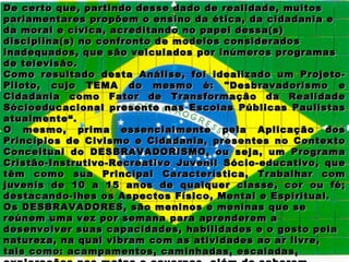 De certo que, partindo desse dado de realidade, muitos
parlamentares propõem o ensino da ética, da cidadania e
da moral e cívica, acreditando no papel dessa(s)
disciplina(s) no confronto de modelos considerados
inadequados, que são veiculados por inúmeros programas
de televisão.
Como resultado desta Análise, foi idealizado um Projeto-
Piloto, cujo TEMA do mesmo é: "Desbravadorismo e
Cidadania como Fator de Transformação da Realidade
Sócioeducacional presente nas Escolas Públicas Paulistas
atualmente“.
O mesmo, prima essencialmente pela Aplicação dos
Princípios de Civismo e Cidadania, presentes no Contexto
Conceitual do DESBRAVADORISMO, ou seja, um Programa
Cristão-Instrutivo-Recreativo Juvenil Sócio-educativo, que
têm como sua Principal Característica, Trabalhar com
juvenis de 10 a 15 anos de qualquer classe, cor ou fé;
destacando-lhes os Aspectos Físico, Mental e Espiritual.
Os DESBRAVADORES, são meninos e meninas que se
reúnem uma vez por semana para aprenderem a
desenvolver suas capacidades, habilidades e o gosto pela
natureza, na qual vibram com as atividades ao ar livre,
tais como: acampamentos, caminhadas, escaladas,
 