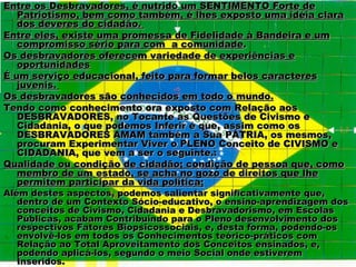 Entre os Desbravadores, é nutrido um SENTIMENTO Forte de
   Patriotismo, bem como também, é lhes exposto uma idéia clara
   dos deveres do cidadão.
Entre eles, existe uma promessa de Fidelidade à Bandeira e um
   compromisso sério para com a comunidade.
Os desbravadores oferecem variedade de experiências e
   oportunidades
É um serviço educacional, feito para formar belos caracteres
   juvenis.
Os desbravadores são conhecidos em todo o mundo.
Tendo como conhecimento ora exposto com Relação aos
   DESBRAVADORES, no Tocante as Questões de Civismo e
   Cidadania, o que podemos Inferir é que, assim como os
   DESBRAVADORES AMAM também a Sua PÁTRIA, os mesmos,
   procuram Experimentar Viver o PLENO Conceito de CIVISMO e
   CIDADANIA, que vem a ser o seguinte.:
Qualidade ou condição de cidadão; condição de pessoa que, como
   membro de um estado, se acha no gozo de direitos que lhe
   permitem participar da vida política;
Além destes aspectos, podemos salientar significativamente que,
   dentro de um Contexto Sócio-educativo, o ensino-aprendizagem dos
   conceitos de Civismo, Cidadania e Desbravadorismo, em Escolas
   Públicas, acabam Contribuindo para o Pleno desenvolvimento dos
   respectivos Fatores Biopsicossociais, e, desta forma, podendo-os
   envolvê-los em todos os Conhecimentos teórico-práticos com
   Relação ao Total Aproveitamento dos Conceitos ensinados, e,
   podendo aplicá-los, segundo o meio Social onde estiverem
   Inseridos.
 