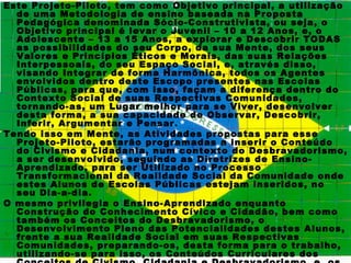 Este Projeto-Piloto, tem como Objetivo principal, a utilização
  de uma Metodologia de ensino baseada na Proposta
  Pedagógica denominada Sócio-Construtivista, ou seja, o
  Objetivo principal é levar o Juvenil – 10 a 12 Anos, e, o
  Adolescente – 13 a 15 Anos, a explorar e Descobrir TODAS
  as possibilidades do seu Corpo, da sua Mente, dos seus
  Valores e Princípios Éticos e Morais, das suas Relações
  Interpessoais, do seu Espaço Social, e, através disso,
  visando Integrar de forma Harmônica, todos os Agentes
  envolvidos dentro deste Escopo presentes nas Escolas
  Públicas, para que, com isso, façam a diferença dentro do
  Contexto Social de suas Respectivas Comunidades,
  tornando-as, um Lugar melhor para se Viver, desenvolver
  desta forma, a sua capacidade de Observar, Descobrir,
  Inferir, Argumentar e Pensar.
Tendo isso em Mente, as Atividades propostas para esse
  Projeto-Piloto, estarão programadas a inserir o Conteúdo
  do Civismo e Cidadania, num contexto do Desbravadorismo,
  a ser desenvolvido, seguindo as Diretrizes de Ensino-
  Aprendizado, para ser Utilizado no Processo
  Transformacional da Realidade Social da Comunidade onde
  estes Alunos de Escolas Públicas estejam inseridos, no
  seu Dia-a-dia.
O mesmo privilegia o Ensino-Aprendizado enquanto
  Construção do Conhecimento Cívico e Cidadão, bem como
  também os Conceitos do Desbravadorismo, o
  Desenvolvimento Pleno das Potencialidades destes Alunos,
  frente a sua Realidade Social em suas Respectivas
  Comunidades, preparando-os, desta forma para o trabalho,
  utilizando-se para isso, os Conteúdos Curriculares dos
 