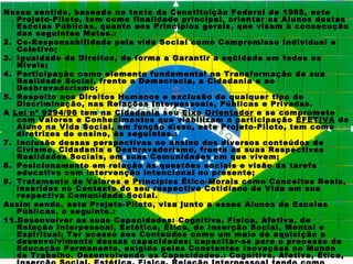 Nesse sentido, baseado no texto da Constituição Federal de 1988, este
   Projeto-Piloto, tem como finalidade principal, orientar os Alunos destas
   Escolas Públicas, quanto aos Princípios gerais, que visam à consecução
   das seguintes Metas.:
2. Co-Responsabilidade pela vida Social como Compromisso Individual e
   Coletivo;
3. Igualdade de Direitos, de forma a Garantir a eqüidade em todos os
   Níveis;
4. Participação como elemento fundamental na Transformação de sua
   Realidade Social, frente a Democracia, a Cidadania e ao
   Desbravadorismo;
5. Respeito aos Direitos Humanos e exclusão de qualquer tipo de
   Discriminação, nas Relações Interpessoais, Públicas e Privadas.
A Lei nº 9294/96 tem na Cidadania seu Eixo Orientador e se compromete
   com Valores e Conhecimentos que viabilizam a participação EFETIVA do
   Aluno na Vida Social, em função disso, este Projeto-Piloto, tem como
   diretrizes de ensino, às seguintes.:
7. Inclusão dessas perspectivas no ensino dos diversos conteúdos de
   Civismo, Cidadania e Desbravadorismo, frente as suas Respectivas
   Realidades Sociais, em suas Comunidades em que vivem;
8. Posicionamento em relação às questões sociais e visão da tarefa
   educativa com intervenção intencional no presente;
9. Tratamento de Valores e Princípios Ético-Morais como Conceitos Reais,
   inseridos no Contexto do seu respectivo Cotidiano de Vida em sua
   respectiva Comunidade Social.
Assim sendo, este Projeto-Piloto, visa junto a esses Alunos de Escolas
   Públicas, o seguinte.:
11.Desenvolver as suas Capacidades: Cognitiva, Física, Afetiva, de
   Relação Interpessoal, Estética, Ética, de Inserção Social, Mental e
   Espiritual; Ter acesso aos Conteúdos como um meio de aquisição e
   desenvolvimento dessas capacidades; capacitar-se para o processo de
   Educação Permanente, exigido pelas Constantes Inovações no Mundo
   de Trabalho. Desenvolvendo as Capacidades.: Cognitiva, Afetiva, Ética,
 