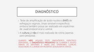 DIAGNÓSTICO
 Teste de amplificação de ácido nucleico (NAT) de
esfregaços vaginais, (mais sensível e específico)
embora também possa ser realizado em espécimes
de swab endocervical e uretral.
A cultura já não é mais realizada de rotina (apenas
para pesquisa).
QUANDO NÃO HOUVER TESTE DIAGNÓSTICO ESPECÍFICO
DISPONÍVEL, O DIAGNÓSTICO PRESUNTIVO DE CLAMÍDIA É ACEITO
DIANTE DE SINTOMAS E SINAIS DAS SÍNDROMES CLÍNICAS
ASSOCIADAS À CLAMÍDIA EM PACIENTES SEXUALMENTE ATIVOS.
 