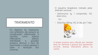 TRATAMENTO
O esquema terapêutico indicado pelas
diretrizes nacionais :
 Azitromicina 1g, 1 comprimido, VO,
dose única.
OU
 Doxicilina 100mg, VO, 2x dia, por 7 dias.
Os objetivos do tratamento
com antibiótico são prevenir as
complicações relacionadas à
clamídia, como doença
inflamatória pélvica,
infertilidade e gravidez
ectópica, diminuir o risco de
transmissão a outras pessoas e
obter a resolução dos
sintomas.
A terapia empírica para infecção por clamídia
deve ser oferecida a pessoas que apresentam
cervicite, doença inflamatória pélvica ou
uretrite.
 