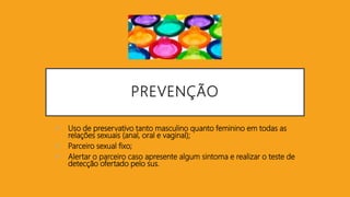 PREVENÇÃO
 Uso de preservativo tanto masculino quanto feminino em todas as
relações sexuais (anal, oral e vaginal);
 Parceiro sexual fixo;
 Alertar o parceiro caso apresente algum sintoma e realizar o teste de
detecção ofertado pelo sus.
 