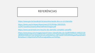 REFERÊNCIAS
https://www.gov.br/saude/pt-br/assuntos/saude-de-a-a-z/c/clamidia
https://teses.usp.br/teses/disponiveis/5/5139/tde-20032019-
122417/publico/JoaoGuilhermePintoVinagre.pdf
https://www.sanarmed.com/resumo-de-clamidia-completo-sanarflix
https://www.bing.com/images/search?view=detailV2&ccid=Oy9EYVtR&id=64622C3D
3B0B9E440851D752F3642D25F22C1ADC&thid=OIP.Oy9EYVtR5W858sgeeRqzzQHaEH
&mediaurl=https%3a%2f%2fconsejoaldia.com%2fwp-
 