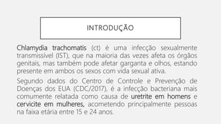 INTRODUÇÃO
Chlamydia trachomatis (ct) é uma infecção sexualmente
transmissível (IST), que na maioria das vezes afeta os órgãos
genitais, mas também pode afetar garganta e olhos, estando
presente em ambos os sexos com vida sexual ativa.
Segundo dados do Centro de Controle e Prevenção de
Doenças dos EUA (CDC/2017), é a infecção bacteriana mais
comumente relatada como causa de uretrite em homens e
cervicite em mulheres, acometendo principalmente pessoas
na faixa etária entre 15 e 24 anos.
 