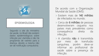EPIDEMIOLOGIA
De acordo com a Organização
Mundial da Saúde (OMS):
 Existem mais de 140 milhões
de infectados no mundo.
 Cerca de 6 milhões de pessoas
desenvolveram cegueira nos
países mais prevalentes como
consequência direta da
infecção.
 A clamídia não é transmitida
por meio de transfusão
sanguínea, porém deve-se
informar ao profissional de
saúde sobre a presença da
infecção.
Segundo o site do ministério
da saúde, no Brasil não existem
dados epidemiológicos sobre
infecção por clamídia e não há
programas de rastreio para a
doença, devido a mesma não
ser de notificação compulsória.
 
