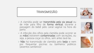 TRANSMISSÃO
 A clamídia pode ser transmitida pela via sexual ou
de mãe para filho de forma vertical, durante a
passagem do bebê pelo canal vaginal na hora do
parto.
 A infecção dos olhos pela clamídia pode ocorrer se
as mãos estiverem contaminadas com secreções, ou
seja, a pessoa coçar os olhos, sem antes lavá-las.
 Não há transmissão de clamídia pelo beijo e nem
por frequentar piscinas ou banheiros públicos
(assentos sanitários)!
 