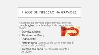 RISCOS DE INFECÇÃO NA GRAVIDEZ.
A clamídia na gravidez pode provocar diversas
complicações durante e depois da gestação, tais
como:
 Gravidez tubária;
 Aborto espontâneo;
 Endometrite;
 Parto precoce (com risco de parto antes das 37
semanas de gravidez);
 Infecção pós-parto (se contraída durante a
gestação).
 