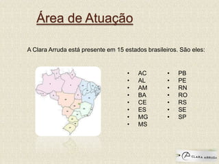 Área de Atuação
A Clara Arruda está presente em 15 estados brasileiros. São eles:
• AC
• AL
• AM
• BA
• CE
• ES
• MG
• MS
• PB
• PE
• RN
• RO
• RS
• SE
• SP
 