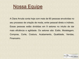 Nossa Equipe
A Clara Arruda conta hoje com mais de 60 pessoas envolvidas no
seu processo de criação de moda, entre pessoal direto e indireto.
Essas pessoas estão divididas em 9 setores no intuito de dar
mais eficiência e agilidade. Os setores são: Estilo, Modelagem,
Compras, Corte, Costura, Acabamento, Qualidade, Vendas,
Financeiro.
 