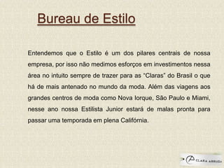 Bureau de Estilo
Entendemos que o Estilo é um dos pilares centrais de nossa
empresa, por isso não medimos esforços em investimentos nessa
área no intuito sempre de trazer para as “Claras” do Brasil o que
há de mais antenado no mundo da moda. Além das viagens aos
grandes centros de moda como Nova Iorque, São Paulo e Miami,
nesse ano nossa Estilista Junior estará de malas pronta para
passar uma temporada em plena Califórnia.
 