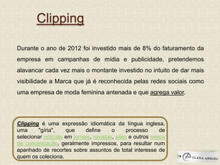 Clipping
Durante o ano de 2012 foi investido mais de 8% do faturamento da
empresa em campanhas de mídia e publicidade, pretendemos
alavancar cada vez mais o montante investido no intuito de dar mais
visibilidade a Marca que já é reconhecida pelas redes sociais como
uma empresa de moda feminina antenada e que agrega valor.
Clipping é uma expressão idiomática da língua inglesa,
uma "gíria", que define o processo de
selecionar notícias em jornais, revistas, sites e outros meios
de comunicação, geralmente impressos, para resultar num
apanhado de recortes sobre assuntos de total interesse de
quem os coleciona.
 