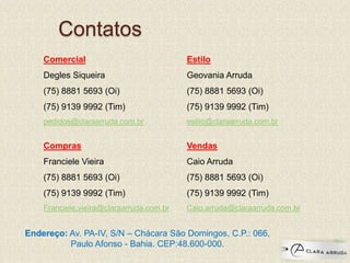 Contatos
Comercial
Degles Siqueira
(75) 8881 5693 (Oi)
(75) 9139 9992 (Tim)
pedidos@claraarruda.com.br
Compras
Franciele Vieira
(75) 8881 5693 (Oi)
(75) 9139 9992 (Tim)
Franciele.vieira@claraarruda.com.br
Estilo
Geovania Arruda
(75) 8881 5693 (Oi)
(75) 9139 9992 (Tim)
estilo@claraarruda.com.br
Vendas
Caio Arruda
(75) 8881 5693 (Oi)
(75) 9139 9992 (Tim)
Caio.arruda@claraarruda.com.br
Endereço: Av. PA-IV, S/N – Chácara São Domingos, C.P.: 066,
Paulo Afonso - Bahia. CEP:48.600-000.
 