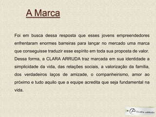 A Marca
Foi em busca dessa resposta que esses jovens empreendedores
enfrentaram enormes barreiras para lançar no mercado uma marca
que conseguisse traduzir esse espírito em toda sua proposta de valor.
Dessa forma, a CLARA ARRUDA traz marcada em sua identidade a
simplicidade da vida, das relações sociais, a valorização da família,
dos verdadeiros laços de amizade, o companheirismo, amor ao
próximo e tudo aquilo que a equipe acredita que seja fundamental na
vida.
 