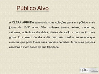Público Alvo
A CLARA ARRUDA apresenta suas coleções para um público mais
jovem de 18-35 anos. São mulheres jovens, felizes, modernas,
vaidosas, autênticas decididas, cheias de estilo e com muito bom
gosto. É a jovem do dia a dia que quer mostrar ao mundo que
cresceu, que pode tomar suas próprias decisões, fazer suas próprias
escolhas e ir em busca de sua felicidade.
 