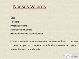 Nossos Valores
•Ética
•Respeito
•Amor ao próximo
•Valorização da família
•Responsabilidade socioambiental
A Clara busca realizar suas atividades pautadas na Ética, no respeito,
no amor ao próximo, respeitando a família e contribuindo para o
desenvolvimento da sociedade.
 