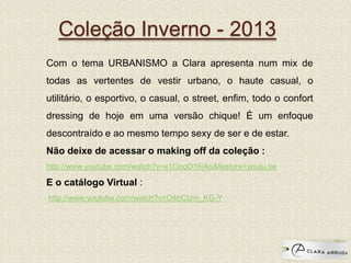 Coleção Inverno - 2013
Com o tema URBANISMO a Clara apresenta num mix de
todas as vertentes de vestir urbano, o haute casual, o
utilitário, o esportivo, o casual, o street, enfim, todo o confort
dressing de hoje em uma versão chique! É um enfoque
descontraído e ao mesmo tempo sexy de ser e de estar.
Não deixe de acessar o making off da coleção :
http://www.youtube.com/watch?v=x1OooD16iAo&feature=youtu.be
E o catálogo Virtual :
http://www.youtube.com/watch?v=O4bCUm_KG-Y
 