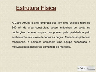 A Clara Arruda é uma empresa que tem uma unidade fabril de
600 m² de área construída, possui máquinas de ponta na
confecções de suas roupas, que primam pela qualidade e pelo
acabamento minucioso de todas as peças. Atrelada ao potencial
maquinário, a empresa apresenta uma equipe capacitada e
motivada para atender as demandas do mercado.
Estrutura Física
 