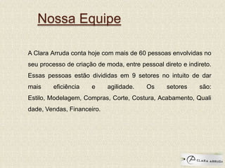 Nossa Equipe
A Clara Arruda conta hoje com mais de 60 pessoas envolvidas no
seu processo de criação de moda, entre pessoal direto e indireto.
Essas pessoas estão divididas em 9 setores no intuito de dar
mais eficiência e agilidade. Os setores são:
Estilo, Modelagem, Compras, Corte, Costura, Acabamento, Quali
dade, Vendas, Financeiro.
 