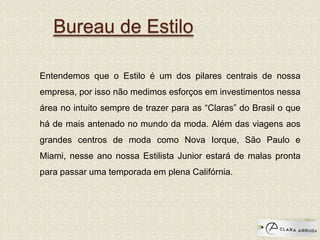 Bureau de Estilo
Entendemos que o Estilo é um dos pilares centrais de nossa
empresa, por isso não medimos esforços em investimentos nessa
área no intuito sempre de trazer para as “Claras” do Brasil o que
há de mais antenado no mundo da moda. Além das viagens aos
grandes centros de moda como Nova Iorque, São Paulo e
Miami, nesse ano nossa Estilista Junior estará de malas pronta
para passar uma temporada em plena Califórnia.
 