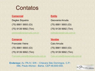 Contatos
Comercial
Degles Siqueira
(75) 8881 5693 (Oi)
(75) 9139 9992 (Tim)
pedidos@claraarruda.com.br
Compras
Franciele Vieira
(75) 8881 5693 (Oi)
(75) 9139 9992 (Tim)
Franciele.vieira@claraarruda.com.br
Estilo
Geovania Arruda
(75) 8881 5693 (Oi)
(75) 9139 9992 (Tim)
estilo@claraarruda.com.br
Vendas
Caio Arruda
(75) 8881 5693 (Oi)
(75) 9139 9992 (Tim)
Caio.arruda@claraarruda.com.br
Endereço: Av. PA-IV, S/N – Chácara São Domingos, C.P.:
066, Paulo Afonso - Bahia. CEP:48.600-000.
 