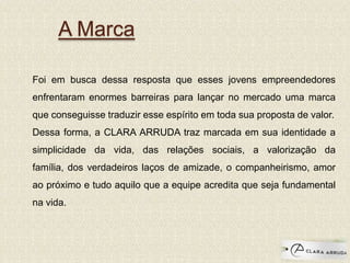 A Marca
Foi em busca dessa resposta que esses jovens empreendedores
enfrentaram enormes barreiras para lançar no mercado uma marca
que conseguisse traduzir esse espírito em toda sua proposta de valor.
Dessa forma, a CLARA ARRUDA traz marcada em sua identidade a
simplicidade da vida, das relações sociais, a valorização da
família, dos verdadeiros laços de amizade, o companheirismo, amor
ao próximo e tudo aquilo que a equipe acredita que seja fundamental
na vida.
 