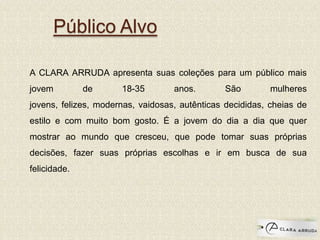 Público Alvo
A CLARA ARRUDA apresenta suas coleções para um público mais
jovem de 18-35 anos. São mulheres
jovens, felizes, modernas, vaidosas, autênticas decididas, cheias de
estilo e com muito bom gosto. É a jovem do dia a dia que quer
mostrar ao mundo que cresceu, que pode tomar suas próprias
decisões, fazer suas próprias escolhas e ir em busca de sua
felicidade.
 