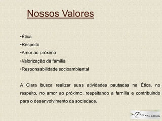 Nossos Valores
•Ética
•Respeito
•Amor ao próximo
•Valorização da família
•Responsabilidade socioambiental
A Clara busca realizar suas atividades pautadas na Ética, no
respeito, no amor ao próximo, respeitando a família e contribuindo
para o desenvolvimento da sociedade.
 