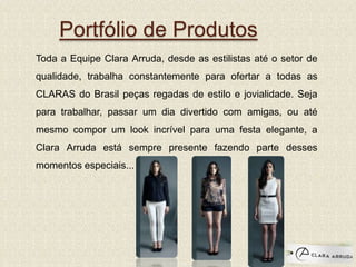 Portfólio de Produtos
Toda a Equipe Clara Arruda, desde as estilistas até o setor de
qualidade, trabalha constantemente para ofertar a todas as
CLARAS do Brasil peças regadas de estilo e jovialidade. Seja
para trabalhar, passar um dia divertido com amigas, ou até
mesmo compor um look incrível para uma festa elegante, a
Clara Arruda está sempre presente fazendo parte desses
momentos especiais...
 