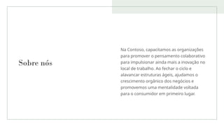 Sobre nós
Na Contoso, capacitamos as organizações
para promover o pensamento colaborativo
para impulsionar ainda mais a inovação no
local de trabalho. Ao fechar o ciclo e
alavancar estruturas ágeis, ajudamos o
crescimento orgânico dos negócios e
promovemos uma mentalidade voltada
para o consumidor em primeiro lugar.
 