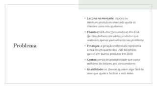 Problema
• Lacuna no mercado: poucos ou
nenhum produto no mercado ajuda os
clientes como nós ajudamos
• Clientes: 66% dos consumidores dos EUA
gastam dinheiro em vários produtos que
resolvem apenas parcialmente seu problema
• Finanças: a geração millennials representa
cerca de um quarto dos USD 48 bilhões
gastos em outros produtos em 2018
• Custos: perda de produtividade que custa
milhares de dólares aos consumidores
• Usabilidade: os clientes querem algo fácil de
usar que ajude a facilitar a vida deles
 