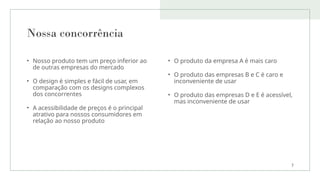 Nossa concorrência
• Nosso produto tem um preço inferior ao
de outras empresas do mercado
• O design é simples e fácil de usar, em
comparação com os designs complexos
dos concorrentes
• A acessibilidade de preços é o principal
atrativo para nossos consumidores em
relação ao nosso produto
• O produto da empresa A é mais caro
• O produto das empresas B e C é caro e
inconveniente de usar
• O produto das empresas D e E é acessível,
mas inconveniente de usar
7
 
