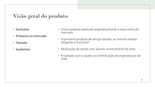 Visão geral do produto
• Exclusivo
• Primeiro no mercado
• Testado
• Autêntico
• Único produto dedicado especificamente a esse nicho de
mercado
• O primeiro produto de design bonito, ao mesmo tempo
elegante e funcional
• Realização de testes com alunos universitários da área
• Projetado com a ajuda e a contribuição de especialistas da
área
8
 
