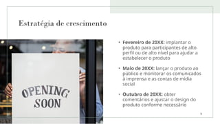 Estratégia de crescimento
• Fevereiro de 20XX: implantar o
produto para participantes de alto
perfil ou de alto nível para ajudar a
estabelecer o produto
• Maio de 20XX: lançar o produto ao
público e monitorar os comunicados
à imprensa e as contas de mídia
social
• Outubro de 20XX: obter
comentários e ajustar o design do
produto conforme necessário
9
 