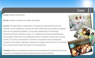 Cases
Cliente: Indústria Farmacêutica


Desafio: Estreitar a relação com a classe odontológica.


Solução: Foi desenvolvido e implementado um programa de relacionamento junto aos
dentistas, a fim de capacitá-los a oferecer um melhor atendimento aos pacientes. O programa
iniciou-se com pesquisas (qualitativa – focus group), planejamento e comunicação.
Posteriormente foram realizados 2 ciclos: no 1º, distribuímos três fascículos de Marketing,
Comunicação e Atendimento aos profissionais inscritos no Programa, seguida de um grande
evento. O 2º ciclo foi um treinamento “In Company” em grandes clínicas odontológicas,
composto por três etapas: diagnóstico, treinamento e avaliação, tendo como foco a construção
de um relacionamento ainda mais próximo com os profissionais.


Resultado: Efetiva aproximação da empresa com esses profissionais, fortalecimento da marca
e aumento da indicação dos produtos selecionados por parte dos dentistas.
 
