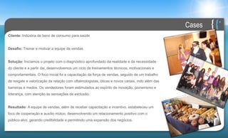 Cases
Cliente: Indústria de bens de consumo para saúde


Desafio: Treinar e motivar a equipe de vendas.


Solução: Iniciamos o projeto com o diagnóstico aprofundado da realidade e da necessidade
do cliente e a partir dai, desenvolvemos um ciclo de treinamentos técnicos, motivacionais e
comportamentais. O foco inicial foi a capacitação da força de vendas, seguido de um trabalho
de resgate e valorização da relação com oftalmologistas, óticas e novos canais, indo além das
barreiras e medos. Os vendedores foram estimulados ao espírito de inovação, pioneirismo e
liderança, com atenção às sensações de exclusão.


Resultado: A equipe de vendas, além de receber capacitação e incentivo, estabeleceu um
foco de cooperação e auxílio mútuo, desenvolvendo um relacionamento positivo com o
público-alvo, gerando credibilidade e permitindo uma expansão dos negócios.
 