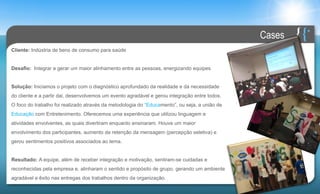 Cases
Cliente: Indústria de bens de consumo para saúde


Desafio: Integrar e gerar um maior alinhamento entre as pessoas, energizando equipes


Solução: Iniciamos o projeto com o diagnóstico aprofundado da realidade e da necessidade
do cliente e a partir dai, desenvolvemos um evento agradável e gerou integração entre todos.
O foco do trabalho foi realizado através da metodologia do “Educamento”, ou seja, a união de
Educação com Entretenimento. Oferecemos uma experiência que utilizou linguagem e
atividades envolventes, as quais divertiram enquanto ensinaram. Houve um maior
envolvimento dos participantes, aumento da retenção da mensagem (percepção seletiva) e
gerou sentimentos positivos associados ao tema.


Resultado: A equipe, além de receber integração e motivação, sentiram-se cuidadas e
reconhecidas pela empresa e, alinharam o sentido e propósito de grupo, gerando um ambiente
agradável e êxito nas entregas dos trabalhos dentro da organização.
 