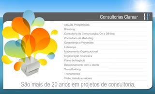 Consultorias Clarear
                 ABC da Prosperidade
                 Branding
                 Consultoria de Comunicação (On e Off-line)
                 Consultoria de Marketing
                 Governança e Processos
                 Liderança
                 Mapeamento Organizacional
                 Organização Financeira
                 Plano de Negócio
                 Relacionamento com o cliente
                 Team Building
                 Treinamentos
                 Visão, missão e valores

São mais de 20 anos em projetos de consultoria.
 