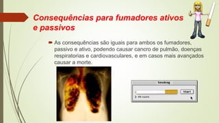 Consequências para fumadores ativos
e passivos
 As consequências são iguais para ambos os fumadores,
passivo e ativo, podendo causar cancro de pulmão, doenças
respiratorias e cardiovasculares, e em casos mais avançados
causar a morte.
 