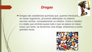 Drogas
 Drogas são substâncias quimicas que, quando introduzidas
no nosso organismo, provocam alterações no sistema
nervoso central, nomeadamente no cérebro. Como o cérebro
é o órgão que controla quase tudo o que se passa no nosso
corpo, por tanto, se tomarmos uma droga, estaremos a correr
grandes riscos
 