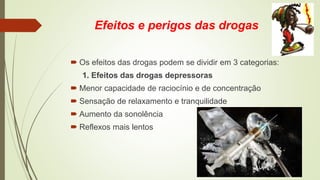 Efeitos e perigos das drogas
 Os efeitos das drogas podem se dividir em 3 categorias:
1. Efeitos das drogas depressoras
 Menor capacidade de raciocínio e de concentração
 Sensação de relaxamento e tranquilidade
 Aumento da sonolência
 Reflexos mais lentos
 