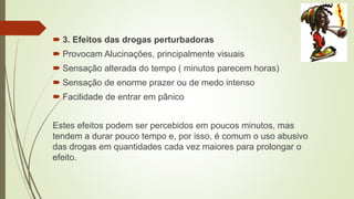 3. Efeitos das drogas perturbadoras
 Provocam Alucinações, principalmente visuais
 Sensação alterada do tempo ( minutos parecem horas)
 Sensação de enorme prazer ou de medo intenso
 Facilidade de entrar em pânico
Estes efeitos podem ser percebidos em poucos minutos, mas
tendem a durar pouco tempo e, por isso, é comum o uso abusivo
das drogas em quantidades cada vez maiores para prolongar o
efeito.
 
