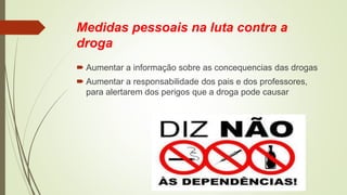 Medidas pessoais na luta contra a
droga
 Aumentar a informação sobre as concequencias das drogas
 Aumentar a responsabilidade dos pais e dos professores,
para alertarem dos perigos que a droga pode causar
 